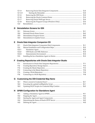 C.1.4       Removing Oracle Data Integrator Components.............................................................                                     C-3
    C.1.4.1         Starting the Deinstaller ...............................................................................................                C-3
    C.1.5       Removing the ODI Home..................................................................................................                     C-3
    C.1.6       Removing the Oracle Common Home ............................................................................                                C-4
    C.1.7       Removing Oracle WebLogic Server .................................................................................                           C-4
    C.1.8       Removing the Program Groups (Windows Only) .........................................................                                        C-5
    C.2     Reinstallation ..............................................................................................................................   C-5

D Deinstallation Screens for ODI
    D.1         Welcome Screen .........................................................................................................................    D-1
    D.2         Deinstall Oracle Home Screen .................................................................................................              D-2
    D.3         Deinstallation Progress Screen.................................................................................................             D-2
    D.4         Deinstallation Complete Screen...............................................................................................               D-3

E Oracle Data Integrator Companion CD
    E.1         Oracle Data Integrator Companion Disk Components........................................................                                    E-1
    E.2         Manual Installation and Configuration Steps........................................................................                         E-2
    E.2.1           Standalone Agent................................................................................................................        E-2
    E.2.2           ODI Studio and XML Reference .......................................................................................                    E-3
    E.2.3           Demonstration Environment ............................................................................................                  E-3
    E.3         Installing the Java Standalone Agent on iSeries ....................................................................                        E-4

F Creating Repositories with Oracle Data Integrator Studio
    F.1         Introduction to Oracle Data Integrator Repositories ............................................................                            F-1
    F.2         Creating Repository Storage Spaces........................................................................................                  F-2
    F.3         Creating the Master Repository ...............................................................................................              F-4
    F.4         Connecting to the Master Repository .....................................................................................                   F-6
    F.5         Creating a Work Repository.....................................................................................................             F-6
    F.6         Connecting to a Work Repository ...........................................................................................                 F-8

G Customizing the ODI Credential Map Name
    G.1         What is stored in Credential Store?......................................................................................... G-1
    G.2         Executing the updateCredMapInEar Script........................................................................... G-1
    G.3         Updating WLST Scripts for Credential Map Creation ......................................................... G-2

H OPMN Configuration for Standalone Agent
    H.1         Adding a Standalone Agent to OPMN ...................................................................................                       H-1
    H.2         Stopping the Agent ....................................................................................................................     H-2
    H.3         Starting the Agent and Agent Components...........................................................................                          H-2
    H.4         Determining the Status of Oracle HTTP Server ....................................................................                           H-2
    H.5         Deleting the Agent .....................................................................................................................    H-3




                                                                                                                                                              v
 