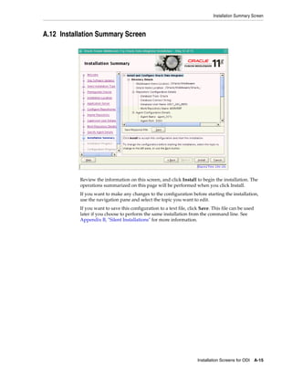 Installation Summary Screen



A.12 Installation Summary Screen




           Review the information on this screen, and click Install to begin the installation. The
           operations summarized on this page will be performed when you click Install.
           If you want to make any changes to the configuration before starting the installation,
           use the navigation pane and select the topic you want to edit.
           If you want to save this configuration to a text file, click Save. This file can be used
           later if you choose to perform the same installation from the command line. See
           Appendix B, "Silent Installations" for more information.




                                                                      Installation Screens for ODI    A-15
 