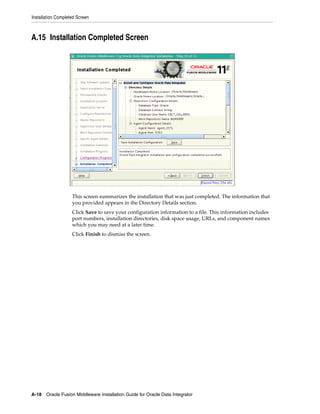 Installation Completed Screen



A.15 Installation Completed Screen




                    This screen summarizes the installation that was just completed. The information that
                    you provided appears in the Directory Details section.
                    Click Save to save your configuration information to a file. This information includes
                    port numbers, installation directories, disk space usage, URLs, and component names
                    which you may need at a later time.
                    Click Finish to dismiss the screen.




A-18 Oracle Fusion Middleware Installation Guide for Oracle Data Integrator
 