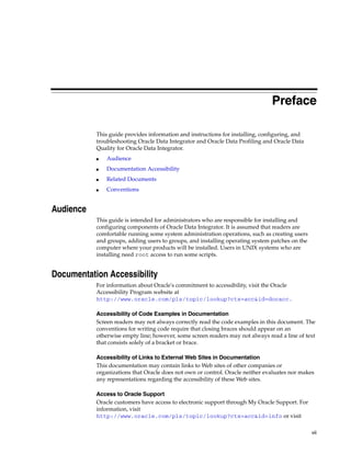 Preface

           This guide provides information and instructions for installing, configuring, and
           troubleshooting Oracle Data Integrator and Oracle Data Profiling and Oracle Data
           Quality for Oracle Data Integrator.
           ■   Audience
           ■   Documentation Accessibility
           ■   Related Documents
           ■   Conventions


Audience
           This guide is intended for administrators who are responsible for installing and
           configuring components of Oracle Data Integrator. It is assumed that readers are
           comfortable running some system administration operations, such as creating users
           and groups, adding users to groups, and installing operating system patches on the
           computer where your products will be installed. Users in UNIX systems who are
           installing need root access to run some scripts.


Documentation Accessibility
           For information about Oracle's commitment to accessibility, visit the Oracle
           Accessibility Program website at
           http://www.oracle.com/pls/topic/lookup?ctx=acc&id=docacc.

           Accessibility of Code Examples in Documentation
           Screen readers may not always correctly read the code examples in this document. The
           conventions for writing code require that closing braces should appear on an
           otherwise empty line; however, some screen readers may not always read a line of text
           that consists solely of a bracket or brace.

           Accessibility of Links to External Web Sites in Documentation
           This documentation may contain links to Web sites of other companies or
           organizations that Oracle does not own or control. Oracle neither evaluates nor makes
           any representations regarding the accessibility of these Web sites.

           Access to Oracle Support
           Oracle customers have access to electronic support through My Oracle Support. For
           information, visit
           http://www.oracle.com/pls/topic/lookup?ctx=acc&id=info or visit

                                                                                                vii
 