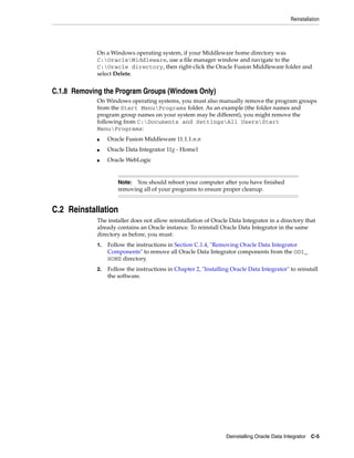Reinstallation




             On a Windows operating system, if your Middleware home directory was
             C:OracleMiddleware, use a file manager window and navigate to the
             C:Oracle directory, then right-click the Oracle Fusion Middleware folder and
             select Delete.


C.1.8 Removing the Program Groups (Windows Only)
             On Windows operating systems, you must also manually remove the program groups
             from the Start MenuPrograms folder. As an example (the folder names and
             program group names on your system may be different), you might remove the
             following from C:Documents and SettingsAll UsersStart
             MenuPrograms:
             ■    Oracle Fusion Middleware 11.1.1.n.n
             ■    Oracle Data Integrator 11g - Home1
             ■    Oracle WebLogic


                      Note: You should reboot your computer after you have finished
                      removing all of your programs to ensure proper cleanup.


C.2 Reinstallation
             The installer does not allow reinstallation of Oracle Data Integrator in a directory that
             already contains an Oracle instance. To reinstall Oracle Data Integrator in the same
             directory as before, you must:
             1.   Follow the instructions in Section C.1.4, "Removing Oracle Data Integrator
                  Components" to remove all Oracle Data Integrator components from the ODI_
                  HOME directory.
             2.   Follow the instructions in Chapter 2, "Installing Oracle Data Integrator" to reinstall
                  the software.




                                                                  Deinstalling Oracle Data Integrator   C-5
 
