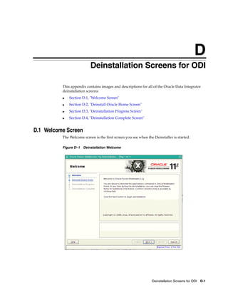 D
                          DDeinstallation Screens for ODI

          This appendix contains images and descriptions for all of the Oracle Data Integrator
          deinstallation screens:
          ■   Section D.1, "Welcome Screen"
          ■   Section D.2, "Deinstall Oracle Home Screen"
          ■   Section D.3, "Deinstallation Progress Screen"
          ■   Section D.4, "Deinstallation Complete Screen"


D.1 Welcome Screen
          The Welcome screen is the first screen you see when the Deinstaller is started.

          Figure D–1 Deinstallation Welcome




                                                                 Deinstallation Screens for ODI D-1
 