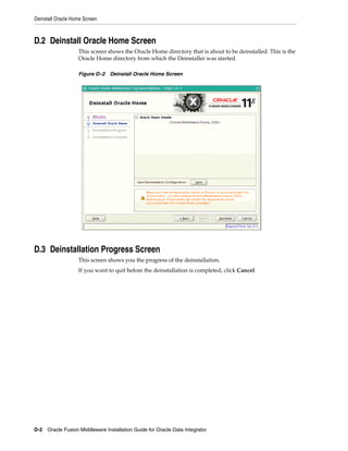 Deinstall Oracle Home Screen



D.2 Deinstall Oracle Home Screen
                   This screen shows the Oracle Home directory that is about to be deinstalled. This is the
                   Oracle Home directory from which the Deinstaller was started.

                   Figure D–2 Deinstall Oracle Home Screen




D.3 Deinstallation Progress Screen
                   This screen shows you the progress of the deinstallation.
                   If you want to quit before the deinstallation is completed, click Cancel.




D-2 Oracle Fusion Middleware Installation Guide for Oracle Data Integrator
 