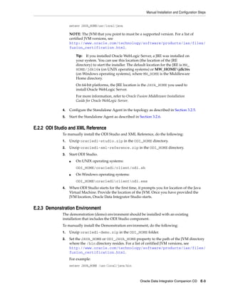 Manual Installation and Configuration Steps


                  setenv JAVA_HOME/usr/local/java

                  NOTE: The JVM that you point to must be a supported version. For a list of
                  certified JVM versions, see
                  http://www.oracle.com/technology/software/products/ias/files/
                  fusion_certification.html.

                      Tip: If you installed Oracle WebLogic Server, a JRE was installed on
                      your system. You can use this location (the location of the JRE
                      directory) to start the installer. The default location for the JRE is MW_
                      HOME/jdk16x (on UNIX operating systems) or MW_HOMEjdk16x
                      (on Windows operating systems), where MW_HOME is the Middleware
                      Home directory.
                      On 64-bit platforms, the JRE location is the JAVA_HOME you used to
                      install Oracle WebLogic Server.
                      For more information, refer to Oracle Fusion Middleware Installation
                      Guide for Oracle WebLogic Server.

             4.   Configure the Standalone Agent in the topology as described in Section 3.2.5.
             5.   Start the Standalone Agent as described in Section 3.2.6.


E.2.2 ODI Studio and XML Reference
             To manually install the ODI Studio and XML Reference, do the following:
             1.   Unzip oracledi-studio.zip in the ODI_HOME directory.
             2.   Unzip oracledi-xml-reference.zip in the ODI_HOME directory.
             3.   Start ODI Studio.
                  ■   On UNIX operating systems:
                      ODI_HOME/oracledi/client/odi.sh
                  ■   On Windows operating systems:
                      ODI_HOMEoraclediclientodi.exe
             4.   When ODI Studio starts for the first time, it prompts you for location of the Java
                  Virtual Machine. Provide the location of the JVM. Once you have provided the
                  JVM location, Oracle Data Integrator Studio starts.


E.2.3 Demonstration Environment
             The demonstration (demo) environment should be installed with an existing
             installation that includes the ODI Studio component.
             To manually install the Demonstration environment, do the following:
             1.   Unzip oracledi-demo.zip in the ODI_HOME folder.
             2.   Set the JAVA_HOME or ODI_JAVA_HOME property to the path of the JVM directory
                  where the /bin directory resides. For a list of certified JVM versions, see
                  http://www.oracle.com/technology/software/products/ias/files/
                  fusion_certification.html.
                  For example:
                  setenv JAVA_HOME /usr/local/java/bin



                                                               Oracle Data Integrator Companion CD E-3
 