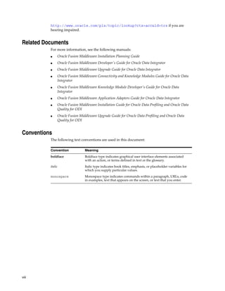 http://www.oracle.com/pls/topic/lookup?ctx=acc&id=trs if you are
          hearing impaired.


Related Documents
          For more information, see the following manuals:
          ■    Oracle Fusion Middleware Installation Planning Guide
          ■    Oracle Fusion Middleware Developer's Guide for Oracle Data Integrator
          ■    Oracle Fusion Middleware Upgrade Guide for Oracle Data Integrator
          ■    Oracle Fusion Middleware Connectivity and Knowledge Modules Guide for Oracle Data
               Integrator
          ■    Oracle Fusion Middleware Knowledge Module Developer's Guide for Oracle Data
               Integrator
          ■    Oracle Fusion Middleware Application Adapters Guide for Oracle Data Integrator
          ■    Oracle Fusion Middleware Installation Guide for Oracle Data Profiling and Oracle Data
               Quality for ODI
          ■    Oracle Fusion Middleware Upgrade Guide for Oracle Data Profiling and Oracle Data
               Quality for ODI


Conventions
          The following text conventions are used in this document:

          Convention            Meaning
          boldface              Boldface type indicates graphical user interface elements associated
                                with an action, or terms defined in text or the glossary.
          italic                Italic type indicates book titles, emphasis, or placeholder variables for
                                which you supply particular values.
          monospace             Monospace type indicates commands within a paragraph, URLs, code
                                in examples, text that appears on the screen, or text that you enter.




viii
 