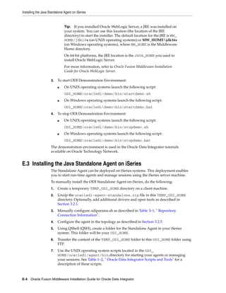 Installing the Java Standalone Agent on iSeries



                               Tip: If you installed Oracle WebLogic Server, a JRE was installed on
                               your system. You can use this location (the location of the JRE
                               directory) to start the installer. The default location for the JRE is MW_
                               HOME/jdk16x (on UNIX operating systems) or MW_HOMEjdk16x
                               (on Windows operating systems), where MW_HOME is the Middleware
                               Home directory.
                               On 64-bit platforms, the JRE location is the JAVA_HOME you used to
                               install Oracle WebLogic Server.
                               For more information, refer to Oracle Fusion Middleware Installation
                               Guide for Oracle WebLogic Server.

                     3.   To start ODI Demonstration Environment:
                          ■    On UNIX operating systems launch the following script:
                               ODI_HOME/oracledi/demo/bin/startdemo.sh
                          ■    On Windows operating systems launch the following script:
                               ODI_HOMEoracledidemobinstartdemo.bat
                     4.   To stop ODI Demonstration Environment:
                          ■    On UNIX operating systems launch the following script:
                               ODI_HOME/oracledi/demo/bin/stopdemo.sh
                          ■    On Windows operating systems launch the following script:
                               ODI_HOMEoracledidemobinstopdemo.bat
                     The demonstration environment is used in the Oracle Data Integrator tutorials
                     available on Oracle Technology Network.


E.3 Installing the Java Standalone Agent on iSeries
                     The Standalone Agent can be deployed on iSeries systems. This deployment enables
                     you to start run-time agents and manage sessions using the iSeries server machine.
                     To manually install the ODI Standalone Agent on iSeries, do the following:
                     1.   Create a temporary TEMP_ODI_HOME directory on a client machine.
                     2.   Unzip the oracledi-agent-standalone.zip file in this TEMP_ODI_HOME
                          directory. Optionally, add additional drivers and open tools as described in
                          Section 3.2.1.
                     3.   Manually configure odiparams.sh as described in Table 3–1, " Repository
                          Connection Information".
                     4.   Configure the agent in the topology as described in Section 3.2.5.
                     5.   Using QShell (QSH), create a folder for the Standalone Agent in your iSeries
                          system. This folder will be your ODI_HOME.
                     6.   Transfer the content of the TEMP_ODI_HOME folder to this ODI_HOME folder using
                          FTP.
                     7.   Use the UNIX operating system scripts located in the ODI_
                          HOME/oracledi/agent/bin directory for starting your agents or managing
                          your sessions. See Table 1–2, " Oracle Data Integrator Scripts and Tools" for a
                          description of these scripts.



E-4 Oracle Fusion Middleware Installation Guide for Oracle Data Integrator
 