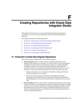 F
         FCreating Repositories with Oracle Data
                               Integrator Studio

             This appendix describes how to create and administer Oracle Data Integrator
             repositories. An overview of the repositories used in Oracle Data Integrator is
             provided.
             This appendix includes the following sections:
             ■   Section F.1, "Introduction to Oracle Data Integrator Repositories"
             ■   Section F.2, "Creating Repository Storage Spaces"
             ■   Section F.3, "Creating the Master Repository"
             ■   Section F.4, "Connecting to the Master Repository"
             ■   Section F.5, "Creating a Work Repository"
             ■   Section F.6, "Connecting to a Work Repository"


F.1 Introduction to Oracle Data Integrator Repositories
             There are two types of repositories in Oracle Data Integrator:
             ■   Master Repository: This is a data structure containing information on the
                 topology of the company's IT resources, on security and on version management
                 of projects and data models. This repository is stored on a relational database
                 accessible in client/server mode from the different Oracle Data Integrator
                 modules. In general, you need only one Master Repository. However, it may be
                 necessary to create several Master Repositories in one of the following cases:
                 –   Project construction over several sites not linked by a high-speed network
                     (off-site development, for example).
                 –   Necessity to clearly separate the interfaces' operating environments
                     (development, test, production), including on the database containing the
                     Master Repository. This may be the case if these environments are on several
                     sites.
             ■   Work Repository: This is a data structure containing information on data models,
                 projects, and their use. This repository is stored on a relational database accessible
                 in client/server mode from the different Oracle Data Integrator modules. Several
                 Work Repositories can be created with several Master Repositories if necessary.
                 However, a Work Repository can be linked with only one Master Repository for
                 version management purposes.




                                             Creating Repositories with Oracle Data Integrator Studio F-1
 