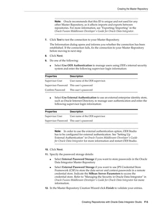 Creating the Master Repository



         Note:   Oracle recommends that this ID is unique and not used for any
         other Master Repository, as it affects imports and exports between
         repositories. For more information, see "Exporting/Importing" in the
         Oracle Fusion Middleware Developer's Guide for Oracle Data Integrator.


7.   Click Test to test the connection to your Master Repository.
     The Information dialog opens and informs you whether the connection has been
     established. If the connection fails, fix the connection to your Master Repository
     before moving to next step.
8.   Click Next.
9.   Do one of the following:
     ■   Select Use ODI Authentication to manage users using ODI’s internal security
         system and enter the following supervisor login information:

Properties            Description
Supervisor User       User name of the ODI supervisor.
Supervisor Password This user’s password
Confirm Password      This user’s password


     ■   Select Use External Authentication to use an external enterprise identity store,
         such as Oracle Internet Directory, to manage user authentication and enter the
         following supervisor login information:

Properties            Description
Supervisor User       User name of the ODI supervisor
Supervisor Password This user’s password



         Note:   In order to use the external authentication option, ODI Studio
         has to be configured for external authentication. See "Setting Up
         External Authentication" in Oracle Fusion Middleware Developer's Guide
         for Oracle Data Integrator for more information and restart ODI Studio.


10. Click Next.

11. Specify the password storage details:

     ■   Select Internal Password Storage if you want to store passwords in the Oracle
         Data Integrator Master Repository
     ■   Select External Password Storage if you want to use JPS Credential Store
         Framework (CSF) to store the data server and context passwords in a remote
         credential store. Indicate the MBean Server Parameters to access the
         credential store. Refer to "Managing the Security in Oracle Data Integrator" in
         Oracle Fusion Middleware Developer's Guide for Oracle Data Integrator for more
         information.
12. In the Master Repository Creation Wizard click Finish to validate your entries.




                                Creating Repositories with Oracle Data Integrator Studio F-5
 