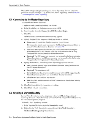 Connecting to the Master Repository


                    Oracle Data Integrator begins creating your Master Repository. You can follow the
                    procedure on your Messages – Log. To test your Master Repository, refer to Section F.4,
                    "Connecting to the Master Repository".


F.4 Connecting to the Master Repository
                    To connect to the Master repository:
                    1.   Open the New Gallery by choosing File > New.
                    2.   In the New Gallery, in the Categories tree, select ODI.
                    3.   Select from the Items list Create a New ODI Repository Login.
                    4.   Click OK.
                         The Repository Connection Information dialog appears.
                    5.   Specify the Oracle Data Integrator connection details as follows:
                         ■   Login name: A connection alias (for example: Repository)
                             The connection alias is used to connect to the Master Repositories and then to
                             create the Work Repository as described in Section F.5.
                         ■   User: The ODI supervisor user name you have defined when creating the
                             Master Repository or an ODI user name you have defined in the Security
                             Navigator after having created the Master Repository.
                         ■   Password: The ODI supervisor password you have defined when creating the
                             Master Repository or an ODI user password you have defined in the Security
                             Navigator after having created the Master Repository.
                    6.   Specify the Database Connection (Master Repository) details as follows:
                         ■   User: Database user ID/login of the schema (database, library) that contains
                             the ODI Master Repository.
                         ■   Password: This user's password.
                         ■   Driver List: Select the driver required to connect to the DBMS supporting the
                             Master Repository you have just created from the drop-down list.
                         ■   Driver Name: The complete driver name.
                         ■   URL: The URL used to establish the JDBC connection to the database hosting
                             the repository.
                    7.   Click Test to check that the connection is working.
                    8.   Click OK to validate your entries.


F.5 Creating a Work Repository
                    Several Work Repositories can be designated with several Master Repositories if
                    necessary. However, a Work Repository can be linked with only one Master Repository
                    for version management purposes.
                    To launch a Work Repository creation:
                    1.   In the Topology Navigator, go to the Repositories panel.
                    2.   Right-click the Work Repositories node and select New Work Repository.
                         The Create Work Repository Wizard opens.



F-6 Oracle Fusion Middleware Installation Guide for Oracle Data Integrator
 