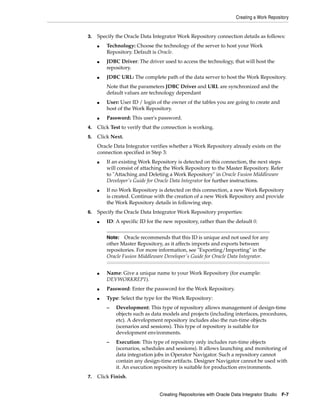Creating a Work Repository


3.   Specify the Oracle Data Integrator Work Repository connection details as follows:
     ■   Technology: Choose the technology of the server to host your Work
         Repository. Default is Oracle.
     ■   JDBC Driver: The driver used to access the technology, that will host the
         repository.
     ■   JDBC URL: The complete path of the data server to host the Work Repository.
         Note that the parameters JDBC Driver and URL are synchronized and the
         default values are technology dependant
     ■   User: User ID / login of the owner of the tables you are going to create and
         host of the Work Repository.
     ■   Password: This user's password.
4.   Click Test to verify that the connection is working.
5.   Click Next.
     Oracle Data Integrator verifies whether a Work Repository already exists on the
     connection specified in Step 3:
     ■   If an existing Work Repository is detected on this connection, the next steps
         will consist of attaching the Work Repository to the Master Repository. Refer
         to "Attaching and Deleting a Work Repository" in Oracle Fusion Middleware
         Developer's Guide for Oracle Data Integrator for further instructions.
     ■   If no Work Repository is detected on this connection, a new Work Repository
         is created. Continue with the creation of a new Work Repository and provide
         the Work Repository details in following step.
6.   Specify the Oracle Data Integrator Work Repository properties:
     ■   ID: A specific ID for the new repository, rather than the default 0.


         Note:   Oracle recommends that this ID is unique and not used for any
         other Master Repository, as it affects imports and exports between
         repositories. For more information, see "Exporting/Importing" in the
         Oracle Fusion Middleware Developer's Guide for Oracle Data Integrator.


     ■   Name: Give a unique name to your Work Repository (for example:
         DEVWORKREP1).
     ■   Password: Enter the password for the Work Repository.
     ■   Type: Select the type for the Work Repository:
         –   Development: This type of repository allows management of design-time
             objects such as data models and projects (including interfaces, procedures,
             etc). A development repository includes also the run-time objects
             (scenarios and sessions). This type of repository is suitable for
             development environments.
         –   Execution: This type of repository only includes run-time objects
             (scenarios, schedules and sessions). It allows launching and monitoring of
             data integration jobs in Operator Navigator. Such a repository cannot
             contain any design-time artifacts. Designer Navigator cannot be used with
             it. An execution repository is suitable for production environments.
7.   Click Finish.


                                Creating Repositories with Oracle Data Integrator Studio F-7
 