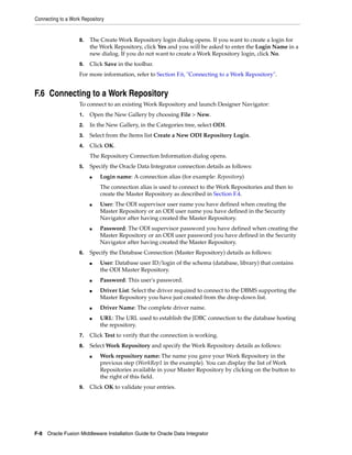 Connecting to a Work Repository


                    8.   The Create Work Repository login dialog opens. If you want to create a login for
                         the Work Repository, click Yes and you will be asked to enter the Login Name in a
                         new dialog. If you do not want to create a Work Repository login, click No.
                    9.   Click Save in the toolbar.
                    For more information, refer to Section F.6, "Connecting to a Work Repository".


F.6 Connecting to a Work Repository
                    To connect to an existing Work Repository and launch Designer Navigator:
                    1.   Open the New Gallery by choosing File > New.
                    2.   In the New Gallery, in the Categories tree, select ODI.
                    3.   Select from the Items list Create a New ODI Repository Login.
                    4.   Click OK.
                         The Repository Connection Information dialog opens.
                    5.   Specify the Oracle Data Integrator connection details as follows:
                         ■   Login name: A connection alias (for example: Repository)
                             The connection alias is used to connect to the Work Repositories and then to
                             create the Master Repository as described in Section F.4.
                         ■   User: The ODI supervisor user name you have defined when creating the
                             Master Repository or an ODI user name you have defined in the Security
                             Navigator after having created the Master Repository.
                         ■   Password: The ODI supervisor password you have defined when creating the
                             Master Repository or an ODI user password you have defined in the Security
                             Navigator after having created the Master Repository.
                    6.   Specify the Database Connection (Master Repository) details as follows:
                         ■   User: Database user ID/login of the schema (database, library) that contains
                             the ODI Master Repository.
                         ■   Password: This user's password.
                         ■   Driver List: Select the driver required to connect to the DBMS supporting the
                             Master Repository you have just created from the drop-down list.
                         ■   Driver Name: The complete driver name.
                         ■   URL: The URL used to establish the JDBC connection to the database hosting
                             the repository.
                    7.   Click Test to verify that the connection is working.
                    8.   Select Work Repository and specify the Work Repository details as follows:
                         ■   Work repository name: The name you gave your Work Repository in the
                             previous step (WorkRep1 in the example). You can display the list of Work
                             Repositories available in your Master Repository by clicking on the button to
                             the right of this field.
                    9.   Click OK to validate your entries.




F-8 Oracle Fusion Middleware Installation Guide for Oracle Data Integrator
 