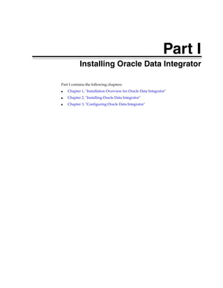 Part I
       Part I   Installing Oracle Data Integrator

Part I contains the following chapters:
■   Chapter 1, "Installation Overview for Oracle Data Integrator"
■   Chapter 2, "Installing Oracle Data Integrator"
■   Chapter 3, "Configuring Oracle Data Integrator"
 