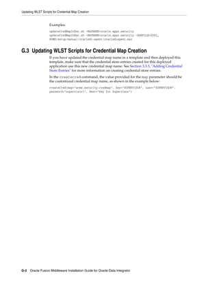 Updating WLST Scripts for Credential Map Creation


                    Examples:
                    updateCredMapInEar.sh -MAPNAME=oracle.apps.security
                    updateCredMapInEar.sh -MAPNAME=oracle.apps.security -EARFILE=$ODI_
                    HOME/setup/manual/oracledi-agent/oraclediagent.ear


G.3 Updating WLST Scripts for Credential Map Creation
                    If you have updated the credential map name in a template and then deployed this
                    template, make sure that the credential store entries created for this deployed
                    application use this new credential map name. See Section 3.3.3, "Adding Credential
                    Store Entries" for more information on creating credential store entries.
                    In the createcred command, the value provided for the map parameter should be
                    the customized credential map name, as shown in the example below:
                    createCred(map="acme.security.credmap", key="SUPERVISOR", user="SUPERVISOR",
                    password="supervisor1", desc="Key for Supervisor")




G-2 Oracle Fusion Middleware Installation Guide for Oracle Data Integrator
 