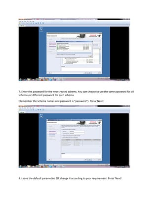 7. Enter the password for the new created schems. You can choose to use the same password for all
schemas or different password for each schema
(Remember the schema names and password is "password"). Press ‘Next’:
8. Leave the default parameters OR change it according to your requirement. Press ‘Next’:
 