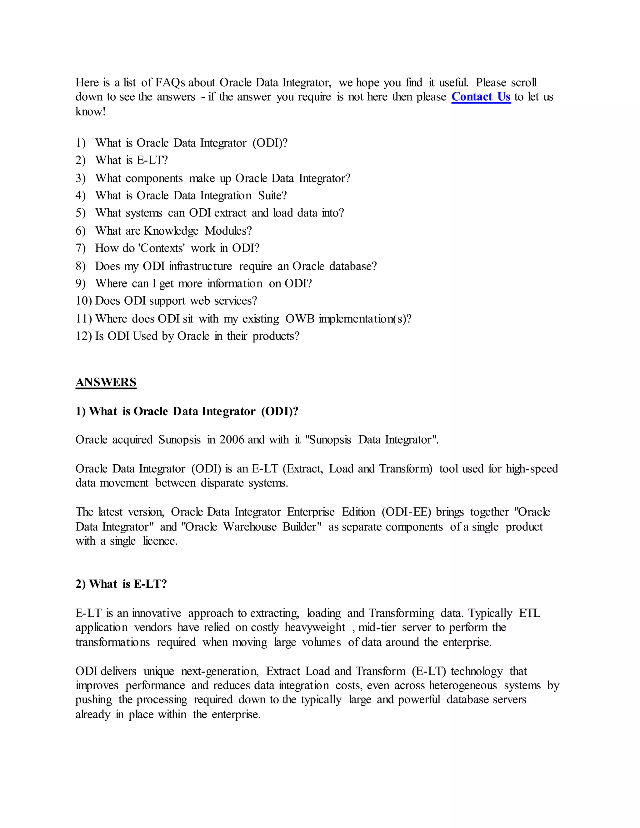 Here is a list of FAQs about Oracle Data Integrator, we hope you find it useful. Please scroll
down to see the answers - if the answer you require is not here then please Contact Us to let us
know!
1) What is Oracle Data Integrator (ODI)?
2) What is E-LT?
3) What components make up Oracle Data Integrator?
4) What is Oracle Data Integration Suite?
5) What systems can ODI extract and load data into?
6) What are Knowledge Modules?
7) How do 'Contexts' work in ODI?
8) Does my ODI infrastructure require an Oracle database?
9) Where can I get more information on ODI?
10) Does ODI support web services?
11) Where does ODI sit with my existing OWB implementation(s)?
12) Is ODI Used by Oracle in their products?
ANSWERS
1) What is Oracle Data Integrator (ODI)?
Oracle acquired Sunopsis in 2006 and with it "Sunopsis Data Integrator".
Oracle Data Integrator (ODI) is an E-LT (Extract, Load and Transform) tool used for high-speed
data movement between disparate systems.
The latest version, Oracle Data Integrator Enterprise Edition (ODI-EE) brings together "Oracle
Data Integrator" and "Oracle Warehouse Builder" as separate components of a single product
with a single licence.
2) What is E-LT?
E-LT is an innovative approach to extracting, loading and Transforming data. Typically ETL
application vendors have relied on costly heavyweight , mid-tier server to perform the
transformations required when moving large volumes of data around the enterprise.
ODI delivers unique next-generation, Extract Load and Transform (E-LT) technology that
improves performance and reduces data integration costs, even across heterogeneous systems by
pushing the processing required down to the typically large and powerful database servers
already in place within the enterprise.
 