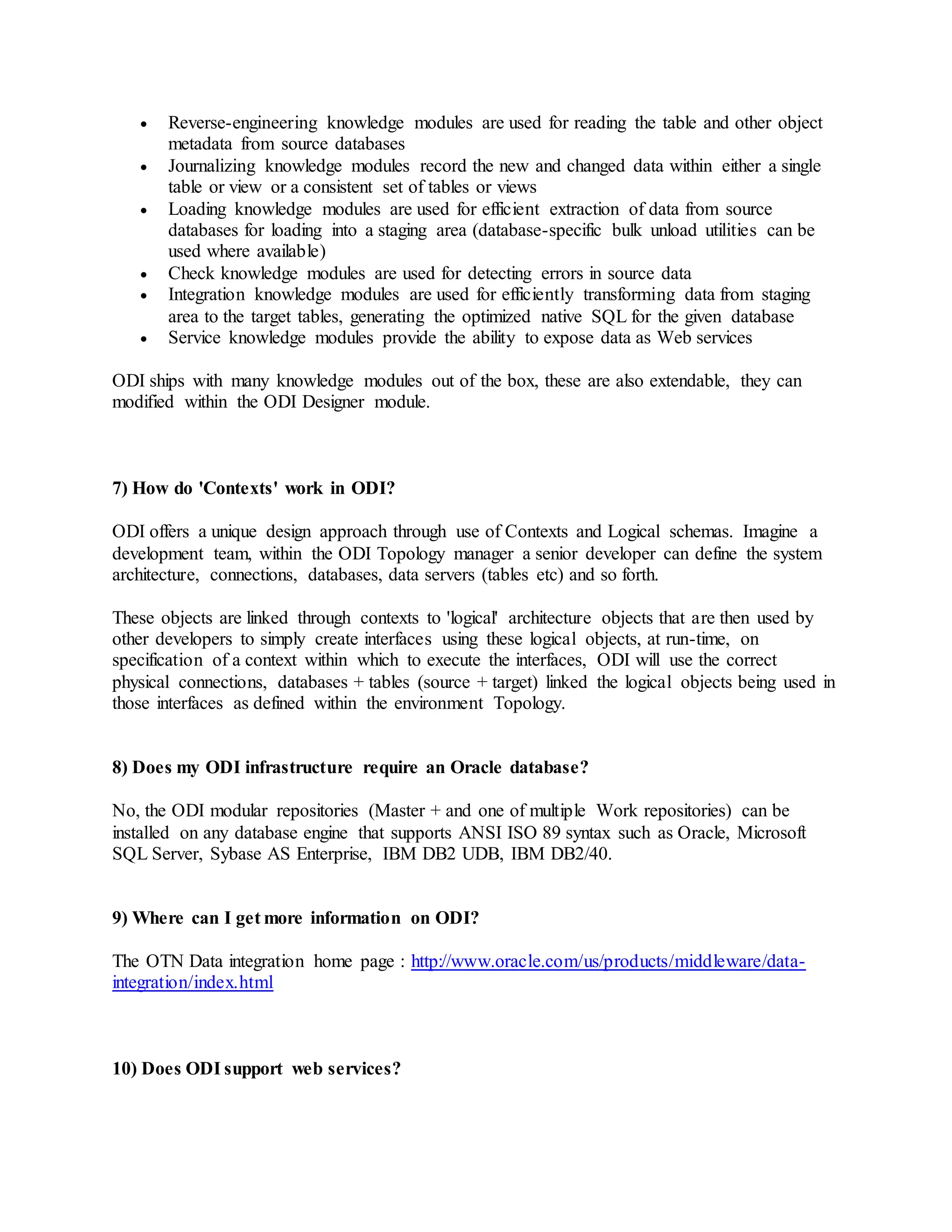  Reverse-engineering knowledge modules are used for reading the table and other object
metadata from source databases
 Journalizing knowledge modules record the new and changed data within either a single
table or view or a consistent set of tables or views
 Loading knowledge modules are used for efficient extraction of data from source
databases for loading into a staging area (database-specific bulk unload utilities can be
used where available)
 Check knowledge modules are used for detecting errors in source data
 Integration knowledge modules are used for efficiently transforming data from staging
area to the target tables, generating the optimized native SQL for the given database
 Service knowledge modules provide the ability to expose data as Web services
ODI ships with many knowledge modules out of the box, these are also extendable, they can
modified within the ODI Designer module.
7) How do 'Contexts' work in ODI?
ODI offers a unique design approach through use of Contexts and Logical schemas. Imagine a
development team, within the ODI Topology manager a senior developer can define the system
architecture, connections, databases, data servers (tables etc) and so forth.
These objects are linked through contexts to 'logical' architecture objects that are then used by
other developers to simply create interfaces using these logical objects, at run-time, on
specification of a context within which to execute the interfaces, ODI will use the correct
physical connections, databases + tables (source + target) linked the logical objects being used in
those interfaces as defined within the environment Topology.
8) Does my ODI infrastructure require an Oracle database?
No, the ODI modular repositories (Master + and one of multiple Work repositories) can be
installed on any database engine that supports ANSI ISO 89 syntax such as Oracle, Microsoft
SQL Server, Sybase AS Enterprise, IBM DB2 UDB, IBM DB2/40.
9) Where can I get more information on ODI?
The OTN Data integration home page : http://www.oracle.com/us/products/middleware/data-
integration/index.html
10) Does ODI support web services?
 