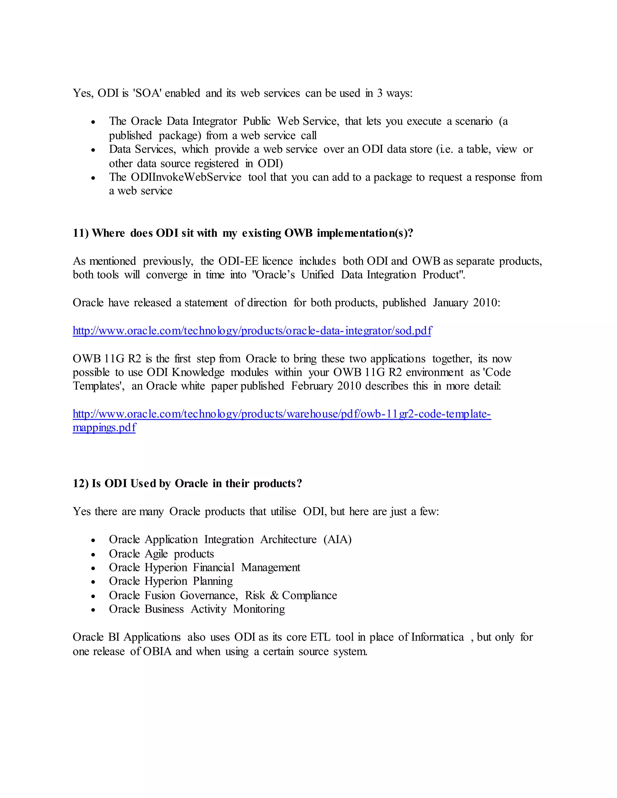 Yes, ODI is 'SOA' enabled and its web services can be used in 3 ways:
 The Oracle Data Integrator Public Web Service, that lets you execute a scenario (a
published package) from a web service call
 Data Services, which provide a web service over an ODI data store (i.e. a table, view or
other data source registered in ODI)
 The ODIInvokeWebService tool that you can add to a package to request a response from
a web service
11) Where does ODI sit with my existing OWB implementation(s)?
As mentioned previously, the ODI-EE licence includes both ODI and OWB as separate products,
both tools will converge in time into "Oracle’s Unified Data Integration Product".
Oracle have released a statement of direction for both products, published January 2010:
http://www.oracle.com/technology/products/oracle-data-integrator/sod.pdf
OWB 11G R2 is the first step from Oracle to bring these two applications together, its now
possible to use ODI Knowledge modules within your OWB 11G R2 environment as 'Code
Templates', an Oracle white paper published February 2010 describes this in more detail:
http://www.oracle.com/technology/products/warehouse/pdf/owb-11gr2-code-template-
mappings.pdf
12) Is ODI Used by Oracle in their products?
Yes there are many Oracle products that utilise ODI, but here are just a few:
 Oracle Application Integration Architecture (AIA)
 Oracle Agile products
 Oracle Hyperion Financial Management
 Oracle Hyperion Planning
 Oracle Fusion Governance, Risk & Compliance
 Oracle Business Activity Monitoring
Oracle BI Applications also uses ODI as its core ETL tool in place of Informatica , but only for
one release of OBIA and when using a certain source system.
 