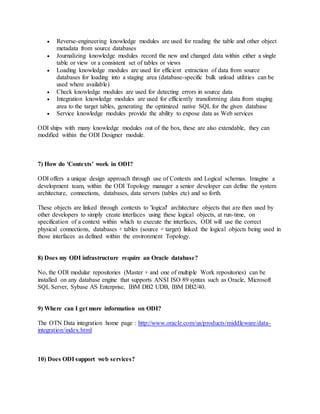  Reverse-engineering knowledge modules are used for reading the table and other object
metadata from source databases
 Journalizing knowledge modules record the new and changed data within either a single
table or view or a consistent set of tables or views
 Loading knowledge modules are used for efficient extraction of data from source
databases for loading into a staging area (database-specific bulk unload utilities can be
used where available)
 Check knowledge modules are used for detecting errors in source data
 Integration knowledge modules are used for efficiently transforming data from staging
area to the target tables, generating the optimized native SQL for the given database
 Service knowledge modules provide the ability to expose data as Web services
ODI ships with many knowledge modules out of the box, these are also extendable, they can
modified within the ODI Designer module.
7) How do 'Contexts' work in ODI?
ODI offers a unique design approach through use of Contexts and Logical schemas. Imagine a
development team, within the ODI Topology manager a senior developer can define the system
architecture, connections, databases, data servers (tables etc) and so forth.
These objects are linked through contexts to 'logical' architecture objects that are then used by
other developers to simply create interfaces using these logical objects, at run-time, on
specification of a context within which to execute the interfaces, ODI will use the correct
physical connections, databases + tables (source + target) linked the logical objects being used in
those interfaces as defined within the environment Topology.
8) Does my ODI infrastructure require an Oracle database?
No, the ODI modular repositories (Master + and one of multiple Work repositories) can be
installed on any database engine that supports ANSI ISO 89 syntax such as Oracle, Microsoft
SQL Server, Sybase AS Enterprise, IBM DB2 UDB, IBM DB2/40.
9) Where can I get more information on ODI?
The OTN Data integration home page : http://www.oracle.com/us/products/middleware/data-
integration/index.html
10) Does ODI support web services?
 