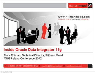 Inside Oracle Data Integrator 11g
     Mark Rittman, Technical Director, Rittman Mead
     OUG Ireland Conference 2012

      T : +44 (0) 8446 697 995 or (888) 631 1410 (USA) E : enquiries@rittmanmead.com W: www.rittmanmead.com


Monday, 19 March 12
 