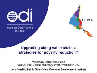 Upgrading along value chains: strategies for poverty reduction? Wednesday 09 November 2009COPLA, Root Change and ANDE Event, Washington D.C.Jonathan Mitchell & Chris Coles, Overseas Development Institute 