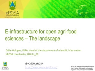 eROSA has received funding from the European
Union’s Horizon 2020 research and innovation
programme under grant agreement No 730988
E-infrastructure for open agri-food
sciences – The landscape
Odile Hologne, INRA, Head of the department of scientific information
eROSA coordinator @Holo_08
@H2020_eROSA
http://www.erosa.aginfra.eu/
 