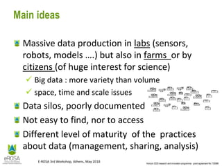 Horizon 2020 research and innovation programme - grant agreement No 730988
E-ROSA 3rd Workshop, Athens, May 2018
Main ideas
Massive data production in labs (sensors,
robots, models ….) but also in farms or by
citizens (of huge interest for science)
 Big data : more variety than volume
 space, time and scale issues
Data silos, poorly documented
Not easy to find, nor to access
Different level of maturity of the practices
about data (management, sharing, analysis)
 