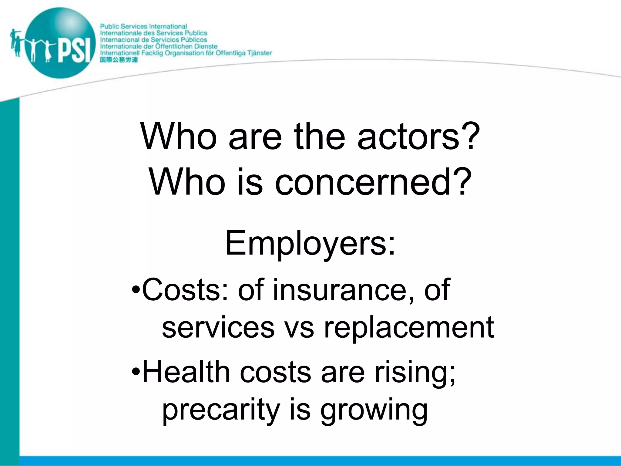 Who are the actors?
Who is concerned?
      Employers:
•Costs: of insurance, of
  services vs replacement
•Health costs are rising;
  precarity is growing
 