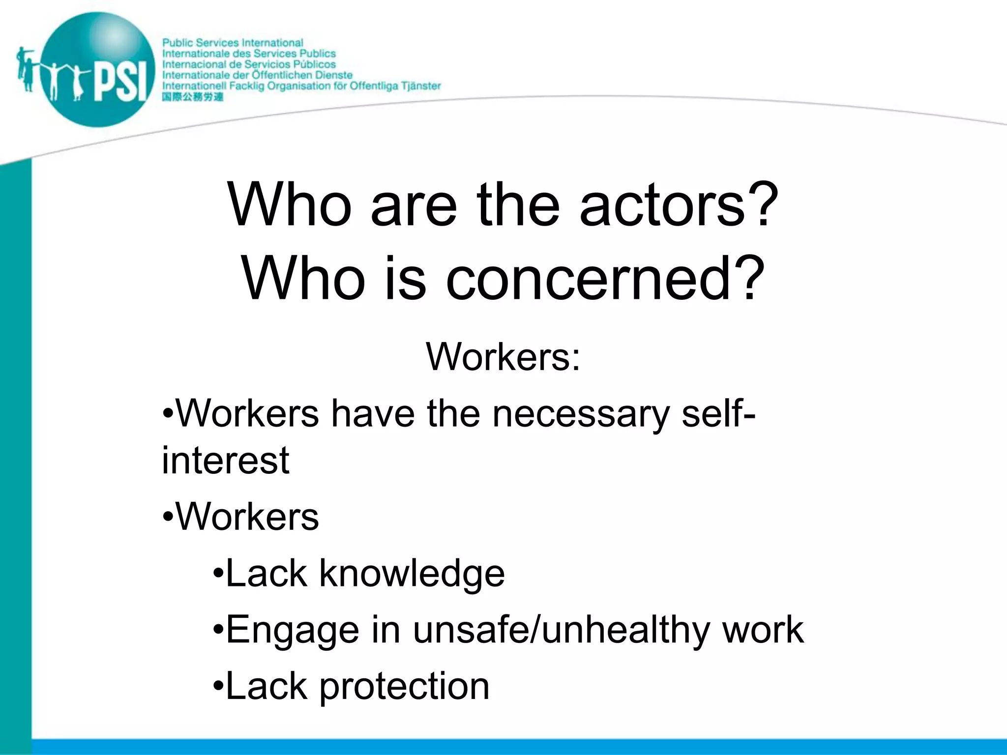 Who are the actors?
   Who is concerned?
               Workers:
•Workers have the necessary self-
interest
•Workers
   •Lack knowledge
   •Engage in unsafe/unhealthy work
   •Lack protection
 