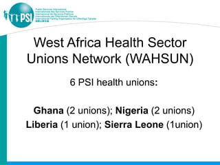 West Africa Health Sector
Unions Network (WAHSUN)
          6 PSI health unions:

  Ghana (2 unions); Nigeria (2 unions)
Liberia (1 union); Sierra Leone (1union)
 