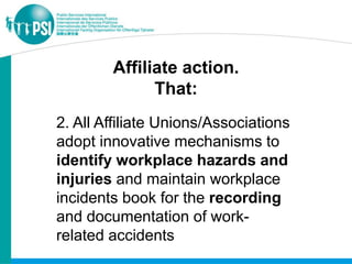 Affiliate action.
              That:
2. All Affiliate Unions/Associations
adopt innovative mechanisms to
identify workplace hazards and
injuries and maintain workplace
incidents book for the recording
and documentation of work-
related accidents
 