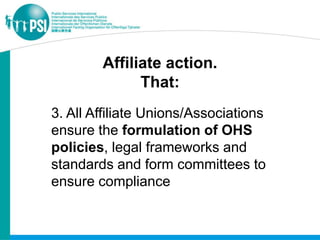 Affiliate action.
              That:
3. All Affiliate Unions/Associations
ensure the formulation of OHS
policies, legal frameworks and
standards and form committees to
ensure compliance
 