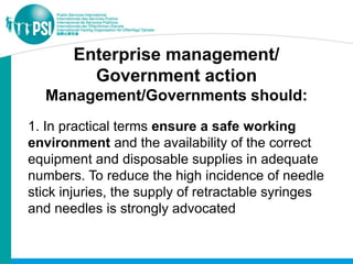 Enterprise management/
         Government action
  Management/Governments should:
1. In practical terms ensure a safe working
environment and the availability of the correct
equipment and disposable supplies in adequate
numbers. To reduce the high incidence of needle
stick injuries, the supply of retractable syringes
and needles is strongly advocated
 