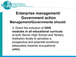 Enterprise management/
     Government action
Management/Governments should:
 3. Direct the inclusion of OHS
 modules in all educational curricula
 at both Senior High School and Tertiary
 Institution levels to sensitize a
 prospective and potential workforce
 adequately towards occupational
 safety
 