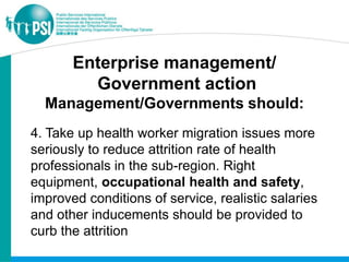 Enterprise management/
         Government action
  Management/Governments should:
4. Take up health worker migration issues more
seriously to reduce attrition rate of health
professionals in the sub-region. Right
equipment, occupational health and safety,
improved conditions of service, realistic salaries
and other inducements should be provided to
curb the attrition
 
