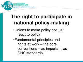 The right to participate in
 national policy-making
•Unions to make policy not just
  react to policy
•Fundamental principles and
  rights at work – the core
  conventions – as important as
  OHS standards
 