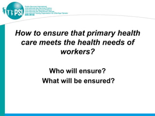 How to ensure that primary health
 care meets the health needs of
           workers?

        Who will ensure?
       What will be ensured?
 