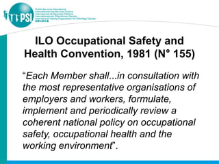 ILO Occupational Safety and
Health Convention, 1981 (N° 155)
“Each Member shall...in consultation with
the most representative organisations of
employers and workers, formulate,
implement and periodically review a
coherent national policy on occupational
safety, occupational health and the
working environment”.
 