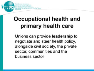 Occupational health and
  primary health care
Unions can provide leadership to
negotiate and steer health policy,
alongside civil society, the private
sector, communities and the
business sector
 