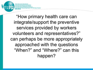 “How primary health care can
  integrate/support the preventive
    services provided by workers
 volunteers and representatives?”
can perhaps be more appropriately
   approached with the questions
  “When?” and “Where?” can this
              happen?
 