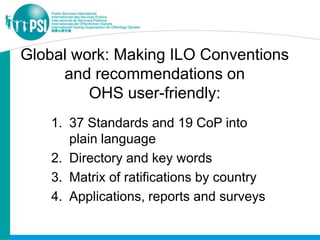 Global work: Making ILO Conventions
     and recommendations on
         OHS user-friendly:
    1. 37 Standards and 19 CoP into
       plain language
    2. Directory and key words
    3. Matrix of ratifications by country
    4. Applications, reports and surveys
 