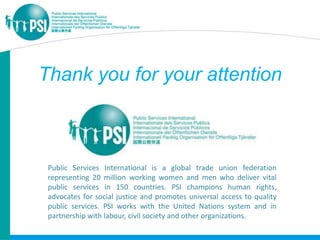 Thank you for your attention



 Public Services International is a global trade union federation
 representing 20 million working women and men who deliver vital
 public services in 150 countries. PSI champions human rights,
 advocates for social justice and promotes universal access to quality
 public services. PSI works with the United Nations system and in
 partnership with labour, civil society and other organizations.
 