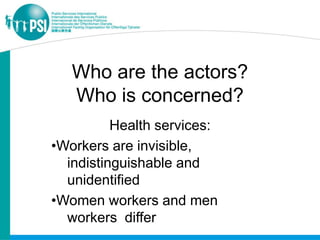 Who are the actors?
   Who is concerned?
          Health services:
•Workers are invisible,
  indistinguishable and
  unidentified
•Women workers and men
  workers differ
 