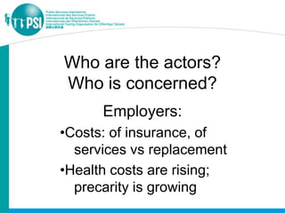 Who are the actors?
Who is concerned?
      Employers:
•Costs: of insurance, of
  services vs replacement
•Health costs are rising;
  precarity is growing
 