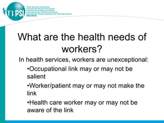 What are the health needs of
         workers?
In health services, workers are unexceptional:
   •Occupational link may or may not be
   salient
   •Worker/patient may or may not make the
   link
   •Health care worker may or may not be
   aware of the link
 