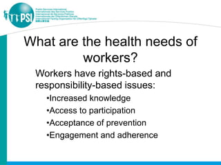 What are the health needs of
         workers?
 Workers have rights-based and
 responsibility-based issues:
   •Increased knowledge
   •Access to participation
   •Acceptance of prevention
   •Engagement and adherence
 