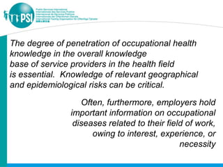 The degree of penetration of occupational health
knowledge in the overall knowledge
base of service providers in the health field
is essential. Knowledge of relevant geographical
and epidemiological risks can be critical.

                  Often, furthermore, employers hold
               important information on occupational
                diseases related to their field of work,
                     owing to interest, experience, or
                                              necessity
 