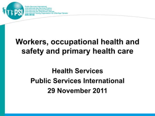 Workers, occupational health and
 safety and primary health care

         Health Services
   Public Services International
        29 November 2011
 