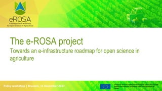 e-ROSA has received funding from the European Union’s Horizon 2020
research and innovation programme under grant agreement No
730988
Policy workshop | Brussels, 11 December 2017
The e-ROSA project
Towards an e-infrastructure roadmap for open science in
agriculture
 