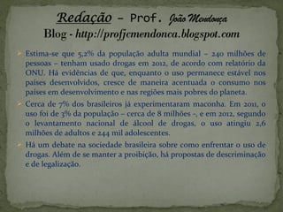  Estima-se que 5,2% da população adulta mundial – 240 milhões de
pessoas – tenham usado drogas em 2012, de acordo com relatório da
ONU. Há evidências de que, enquanto o uso permanece estável nos
países desenvolvidos, cresce de maneira acentuada o consumo nos
países em desenvolvimento e nas regiões mais pobres do planeta.
 Cerca de 7% dos brasileiros já experimentaram maconha. Em 2011, o
uso foi de 3% da população – cerca de 8 milhões -, e em 2012, segundo
o levantamento nacional de álcool de drogas, o uso atingiu 2,6
milhões de adultos e 244 mil adolescentes.
 Há um debate na sociedade brasileira sobre como enfrentar o uso de
drogas. Além de se manter a proibição, há propostas de descriminação
e de legalização.
 