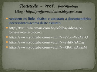 Acessem os links abaixo e assistam a documentários
interessantes acerca deste assunto.
http://tvcultura.cmais.com.br/tvfolha/videos/tv-
folha-27-01-13-bloco-2
https://www.youtube.com/watch?v=5V_0vWSA2FQ
https://www.youtube.com/watch?v=27htRjSAOjg
https://www.youtube.com/watch?v=XBAI_pAv2aM
 